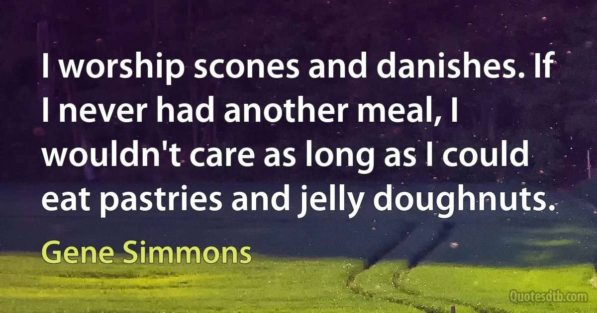 I worship scones and danishes. If I never had another meal, I wouldn't care as long as I could eat pastries and jelly doughnuts. (Gene Simmons)