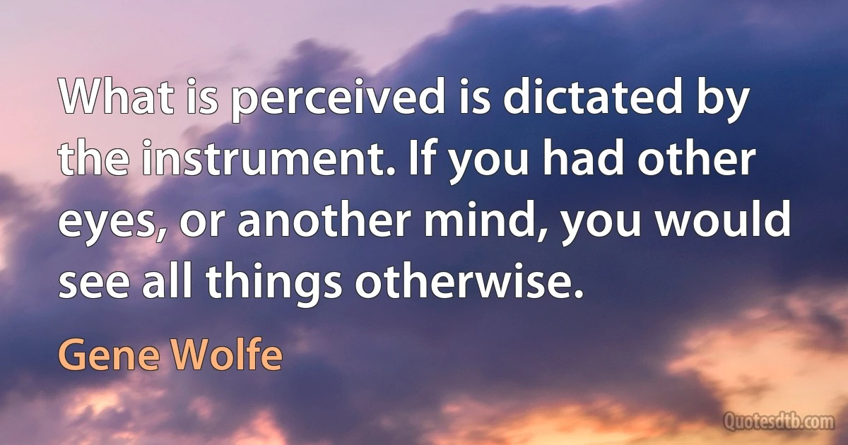 What is perceived is dictated by the instrument. If you had other eyes, or another mind, you would see all things otherwise. (Gene Wolfe)