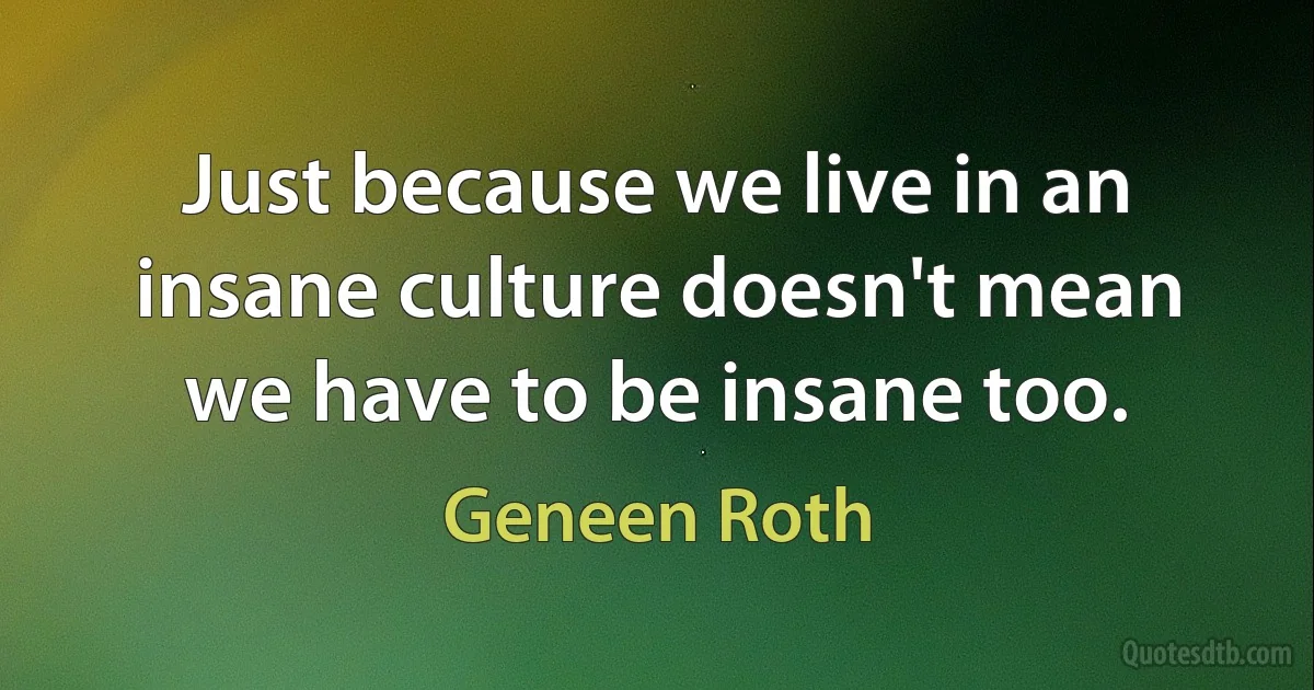 Just because we live in an insane culture doesn't mean we have to be insane too. (Geneen Roth)