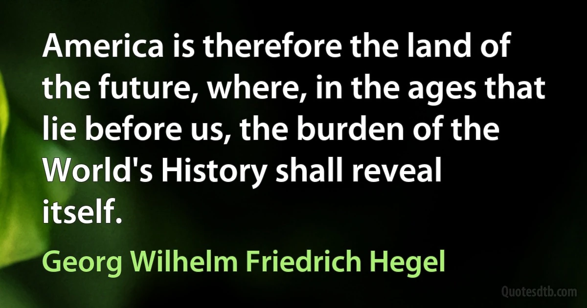 America is therefore the land of the future, where, in the ages that lie before us, the burden of the World's History shall reveal itself. (Georg Wilhelm Friedrich Hegel)