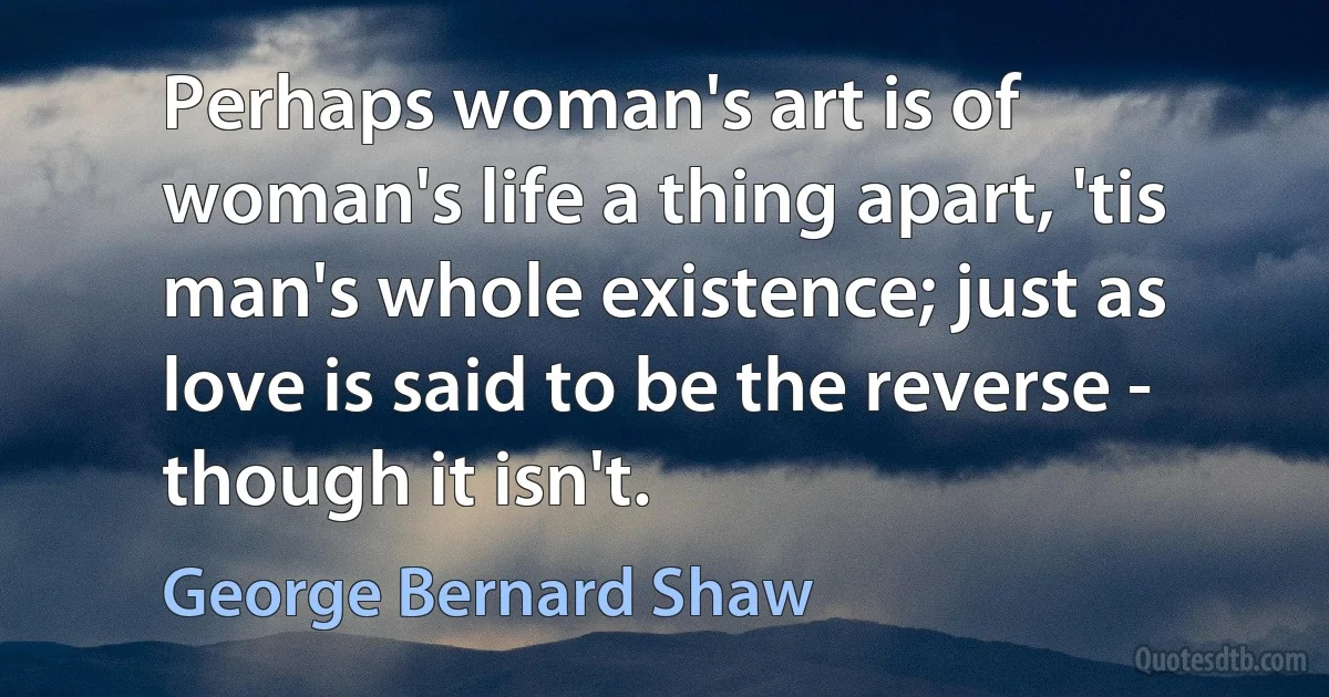 Perhaps woman's art is of woman's life a thing apart, 'tis man's whole existence; just as love is said to be the reverse - though it isn't. (George Bernard Shaw)