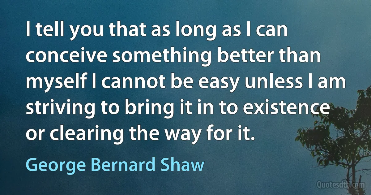 I tell you that as long as I can conceive something better than myself I cannot be easy unless I am striving to bring it in to existence or clearing the way for it. (George Bernard Shaw)