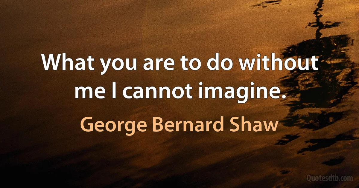 What you are to do without me I cannot imagine. (George Bernard Shaw)