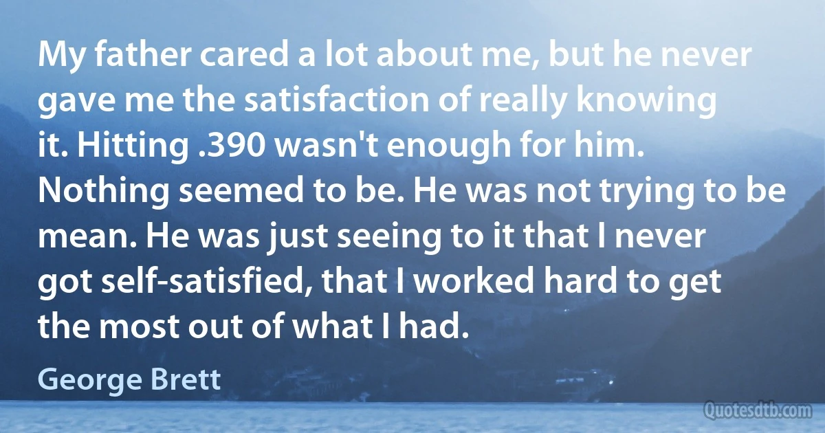 My father cared a lot about me, but he never gave me the satisfaction of really knowing it. Hitting .390 wasn't enough for him. Nothing seemed to be. He was not trying to be mean. He was just seeing to it that I never got self-satisfied, that I worked hard to get the most out of what I had. (George Brett)