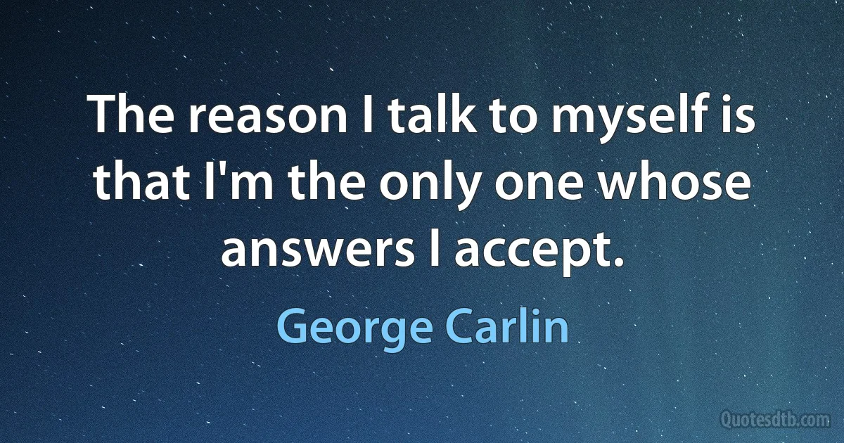 The reason I talk to myself is that I'm the only one whose answers I accept. (George Carlin)