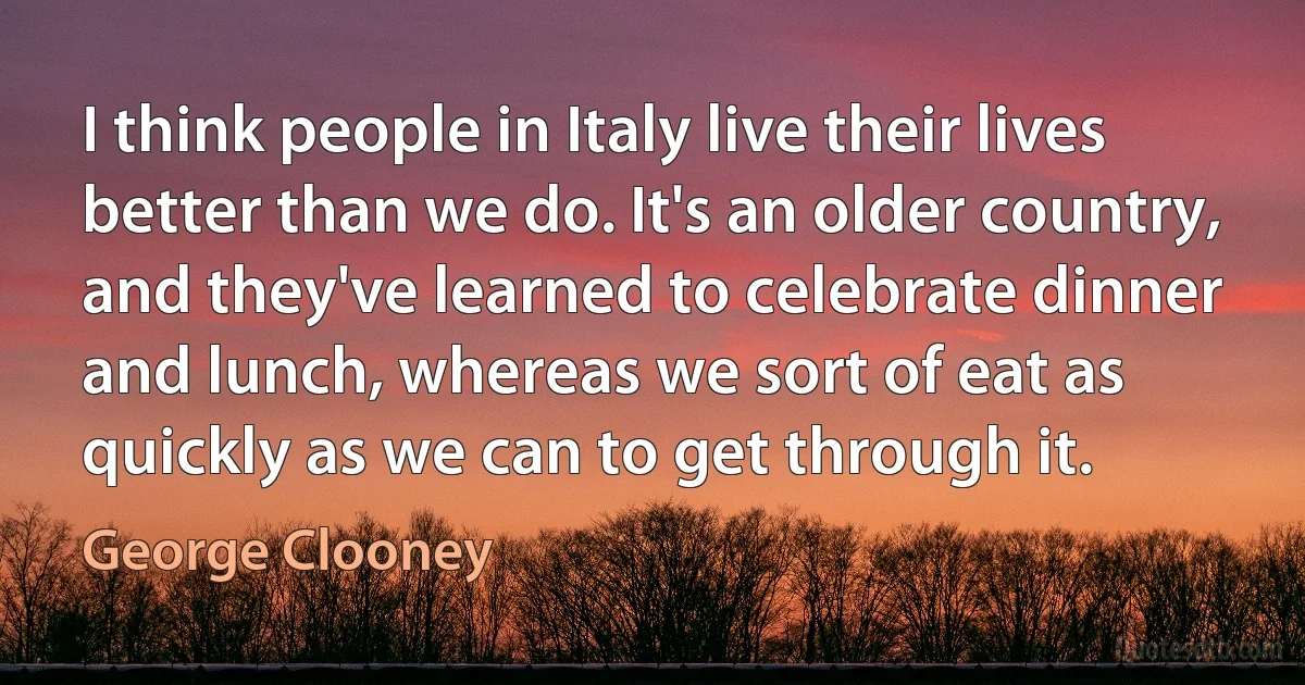 I think people in Italy live their lives better than we do. It's an older country, and they've learned to celebrate dinner and lunch, whereas we sort of eat as quickly as we can to get through it. (George Clooney)