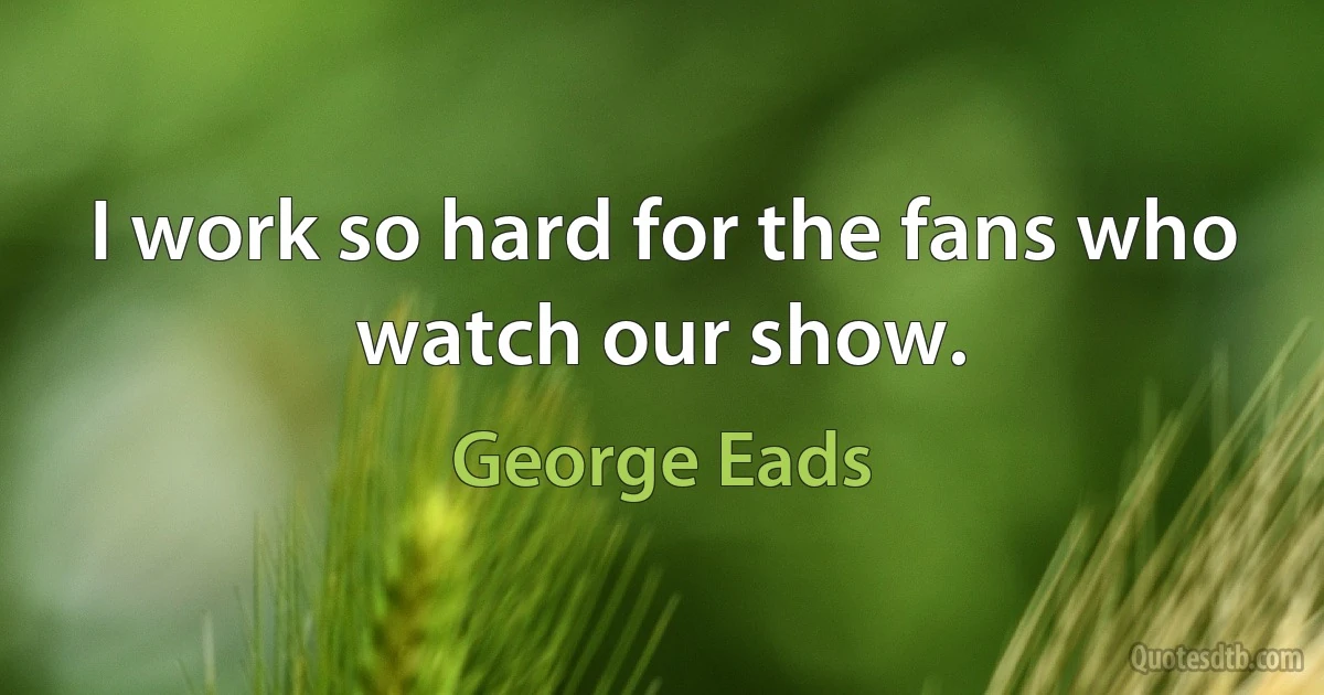 I work so hard for the fans who watch our show. (George Eads)