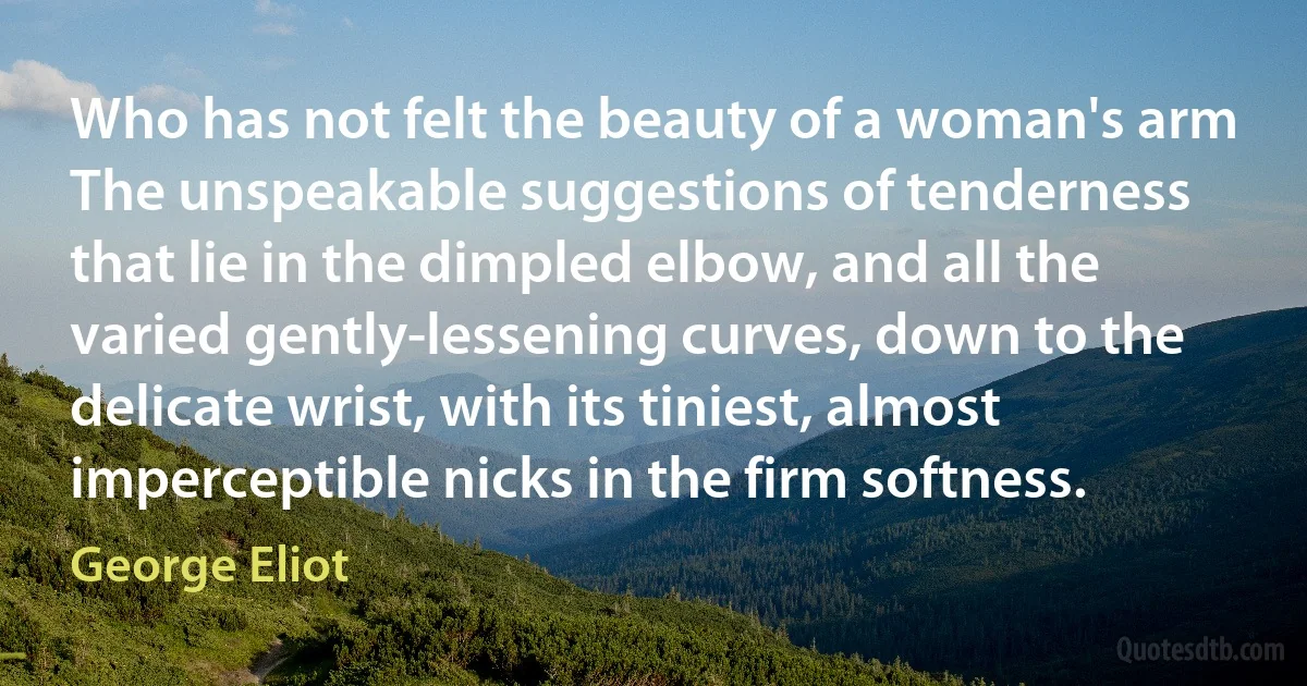 Who has not felt the beauty of a woman's arm The unspeakable suggestions of tenderness that lie in the dimpled elbow, and all the varied gently-lessening curves, down to the delicate wrist, with its tiniest, almost imperceptible nicks in the firm softness. (George Eliot)