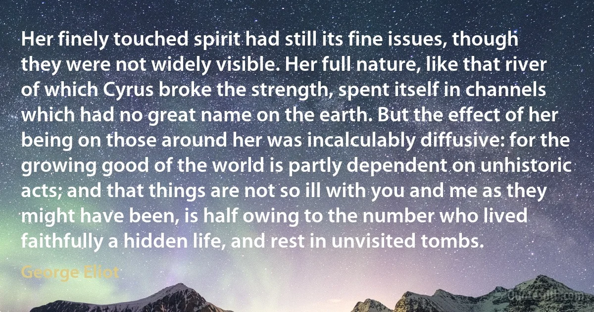 Her finely touched spirit had still its fine issues, though they were not widely visible. Her full nature, like that river of which Cyrus broke the strength, spent itself in channels which had no great name on the earth. But the effect of her being on those around her was incalculably diffusive: for the growing good of the world is partly dependent on unhistoric acts; and that things are not so ill with you and me as they might have been, is half owing to the number who lived faithfully a hidden life, and rest in unvisited tombs. (George Eliot)