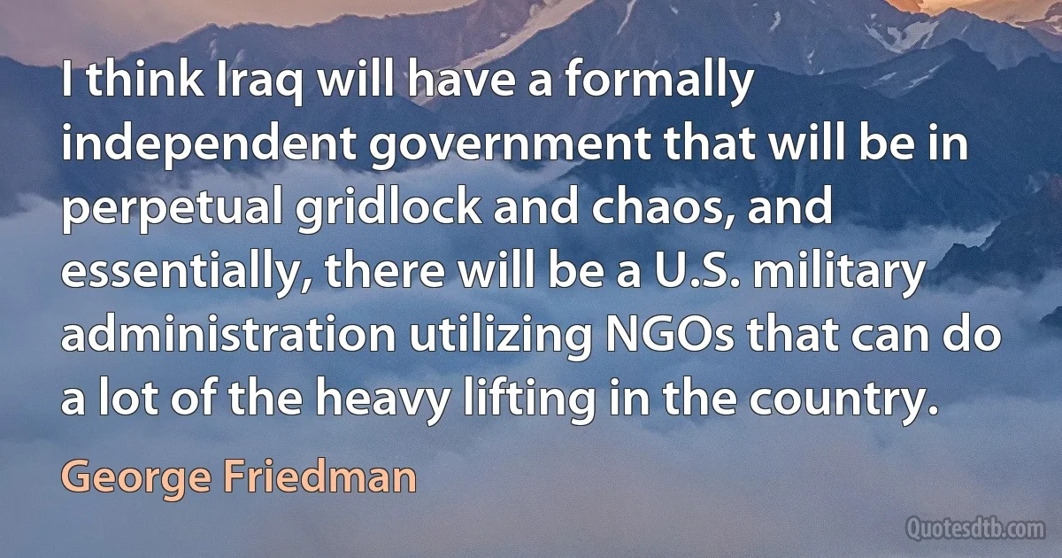 I think Iraq will have a formally independent government that will be in perpetual gridlock and chaos, and essentially, there will be a U.S. military administration utilizing NGOs that can do a lot of the heavy lifting in the country. (George Friedman)