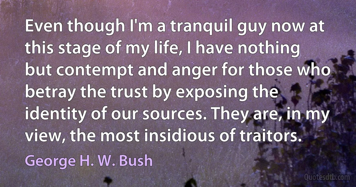 Even though I'm a tranquil guy now at this stage of my life, I have nothing but contempt and anger for those who betray the trust by exposing the identity of our sources. They are, in my view, the most insidious of traitors. (George H. W. Bush)