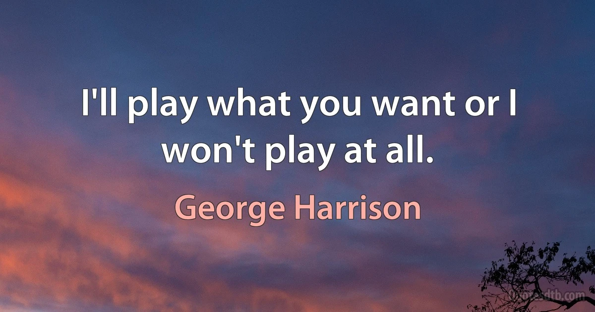 I'll play what you want or I won't play at all. (George Harrison)