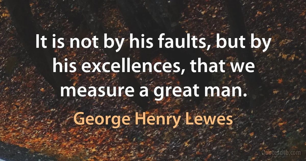 It is not by his faults, but by his excellences, that we measure a great man. (George Henry Lewes)