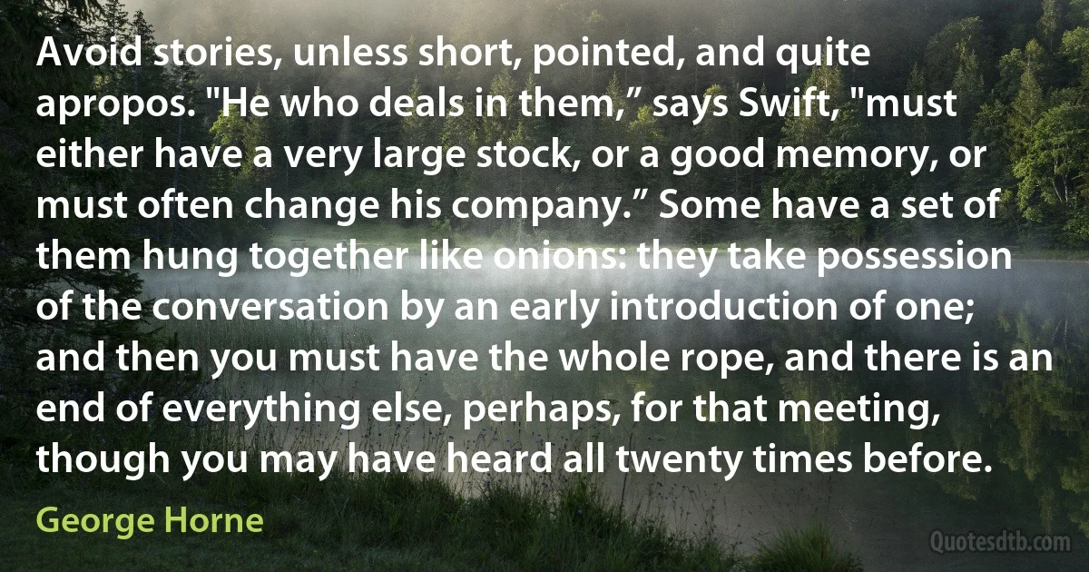 Avoid stories, unless short, pointed, and quite apropos. "He who deals in them,” says Swift, "must either have a very large stock, or a good memory, or must often change his company.” Some have a set of them hung together like onions: they take possession of the conversation by an early introduction of one; and then you must have the whole rope, and there is an end of everything else, perhaps, for that meeting, though you may have heard all twenty times before. (George Horne)