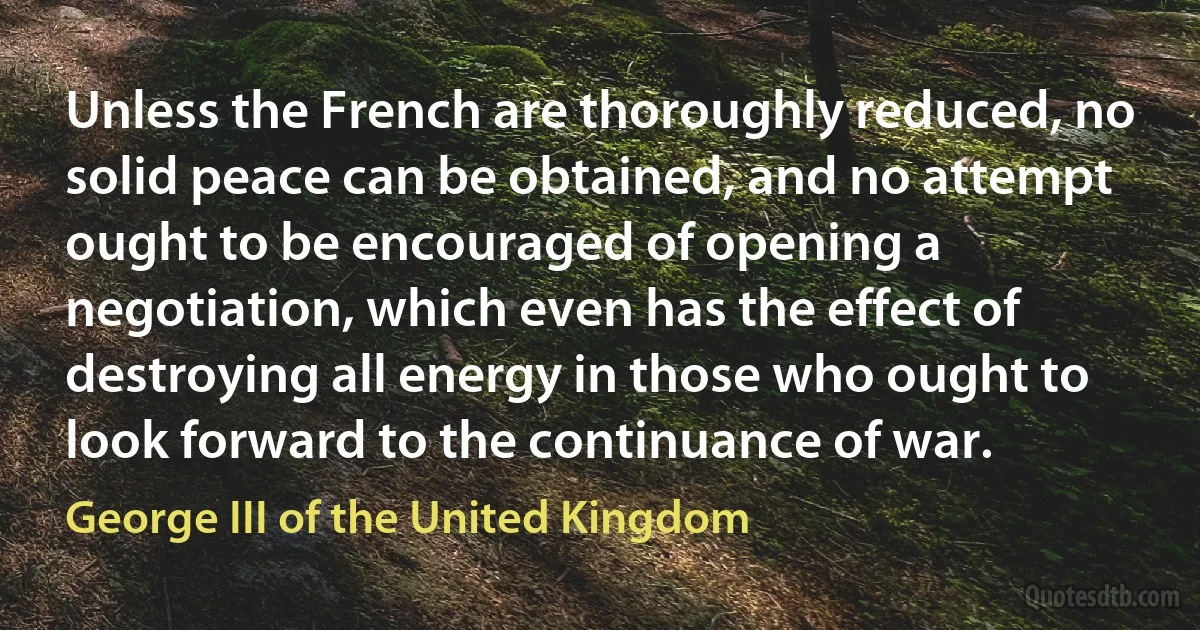 Unless the French are thoroughly reduced, no solid peace can be obtained, and no attempt ought to be encouraged of opening a negotiation, which even has the effect of destroying all energy in those who ought to look forward to the continuance of war. (George III of the United Kingdom)