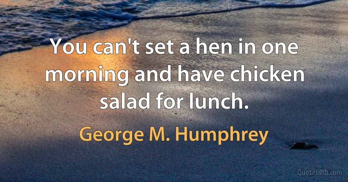 You can't set a hen in one morning and have chicken salad for lunch. (George M. Humphrey)