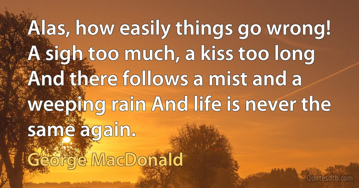 Alas, how easily things go wrong! A sigh too much, a kiss too long And there follows a mist and a weeping rain And life is never the same again. (George MacDonald)