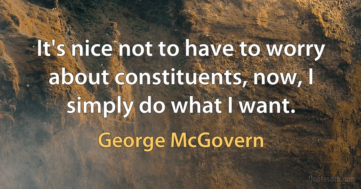 It's nice not to have to worry about constituents, now, I simply do what I want. (George McGovern)