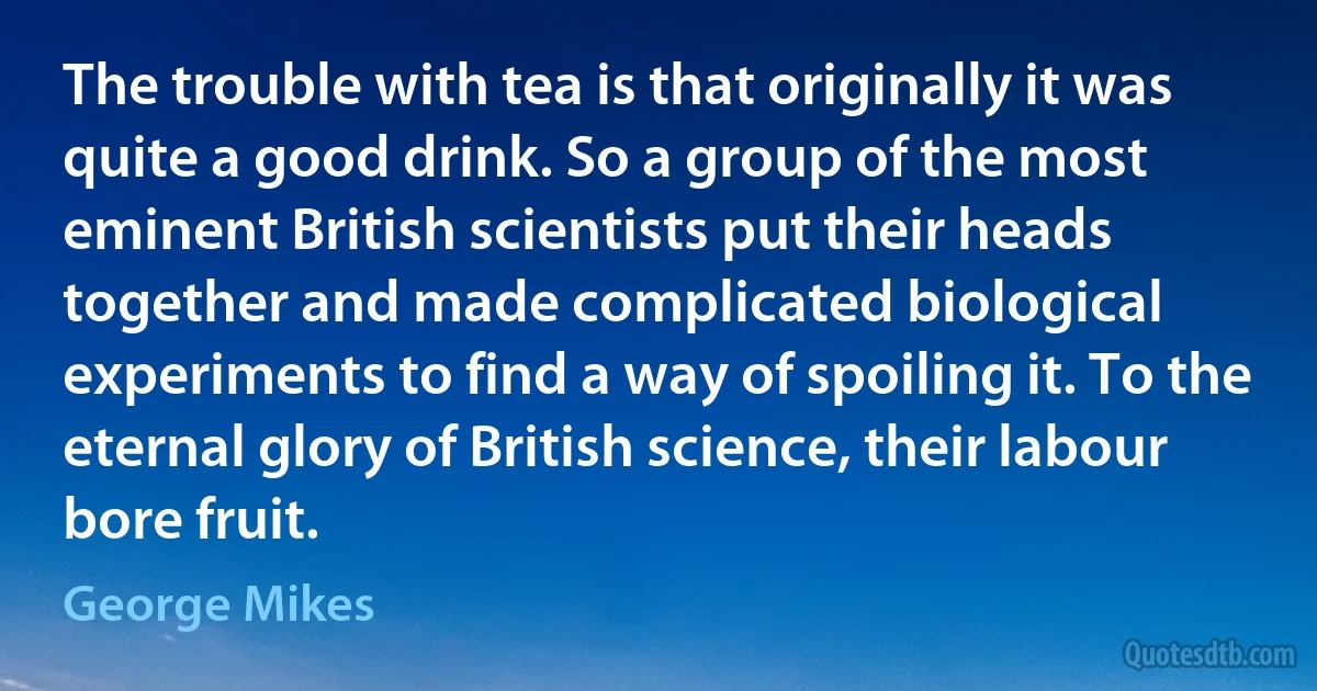 The trouble with tea is that originally it was quite a good drink. So a group of the most eminent British scientists put their heads together and made complicated biological experiments to find a way of spoiling it. To the eternal glory of British science, their labour bore fruit. (George Mikes)