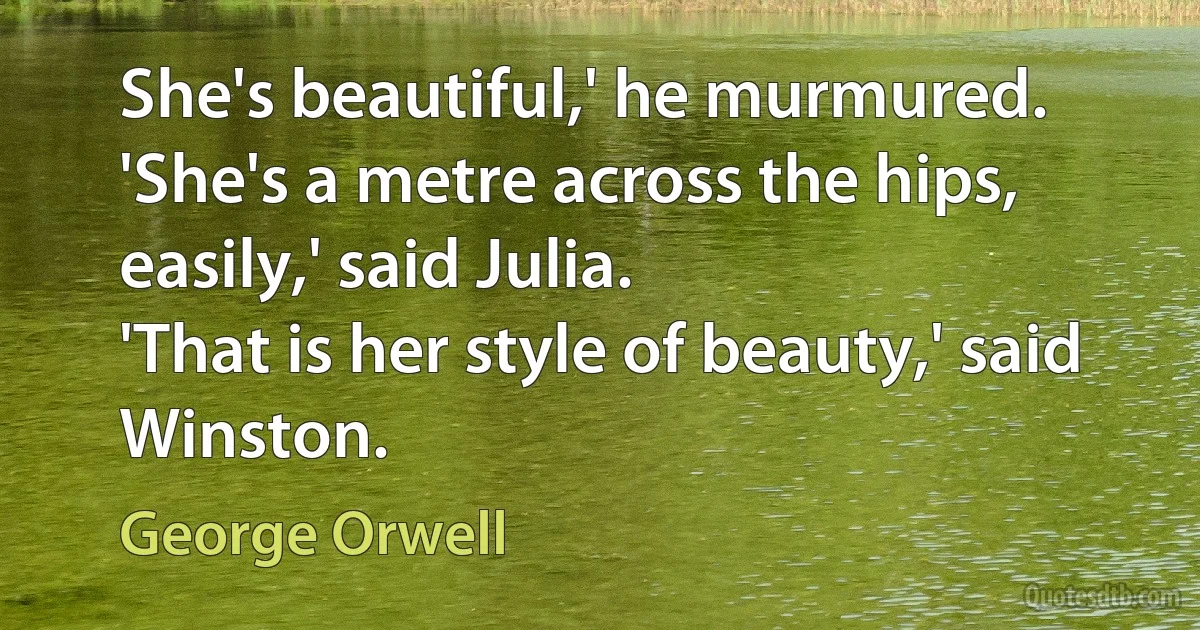 She's beautiful,' he murmured.
'She's a metre across the hips, easily,' said Julia.
'That is her style of beauty,' said Winston. (George Orwell)