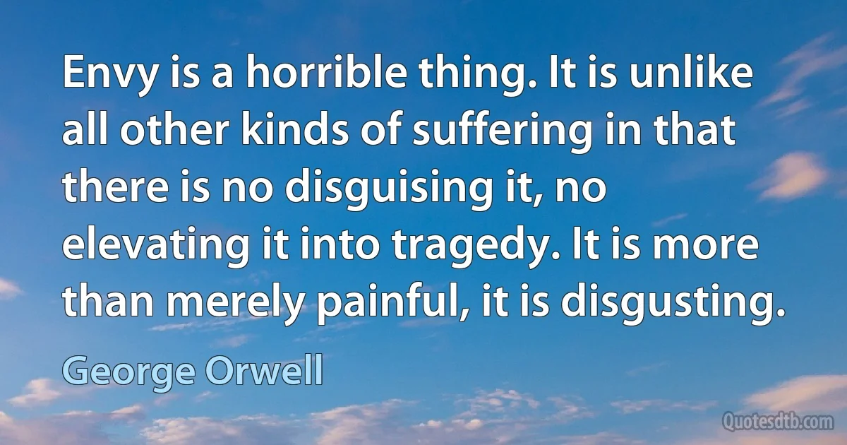 Envy is a horrible thing. It is unlike all other kinds of suffering in that there is no disguising it, no elevating it into tragedy. It is more than merely painful, it is disgusting. (George Orwell)