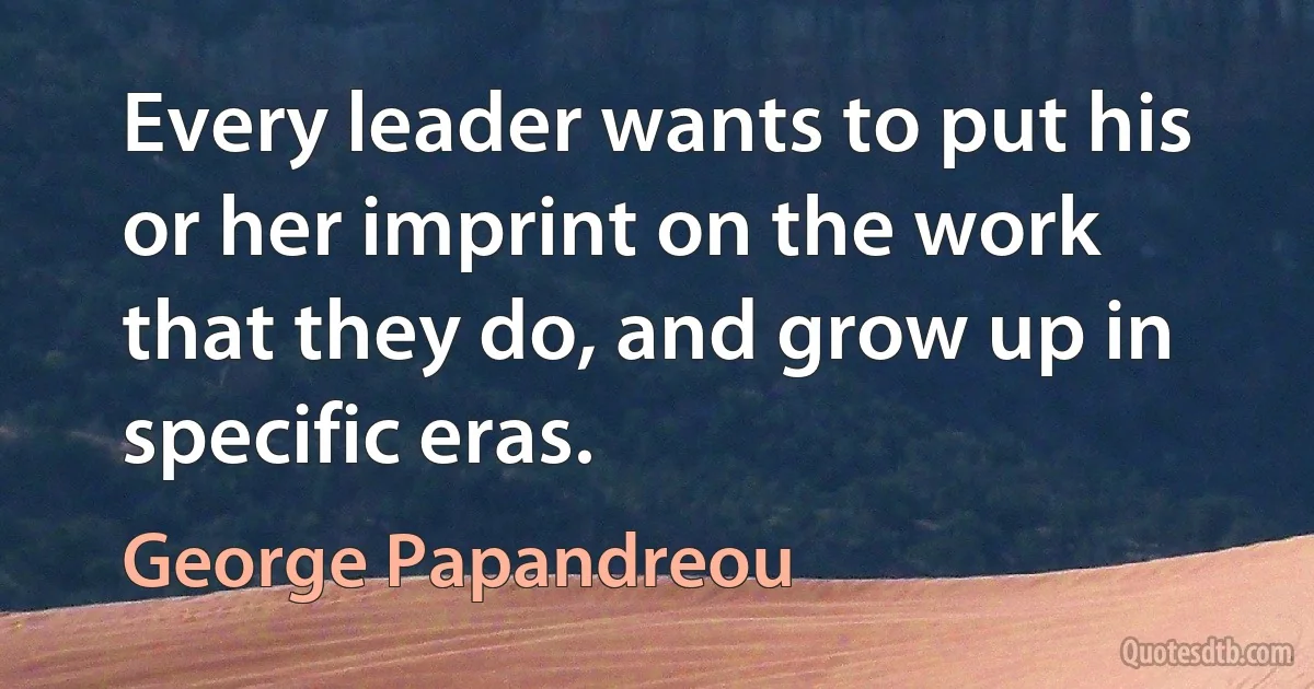 Every leader wants to put his or her imprint on the work that they do, and grow up in specific eras. (George Papandreou)