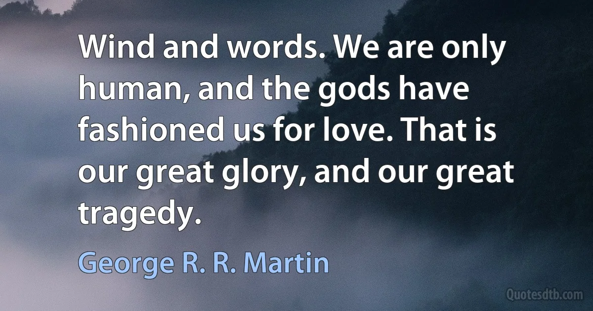 Wind and words. We are only human, and the gods have fashioned us for love. That is our great glory, and our great tragedy. (George R. R. Martin)