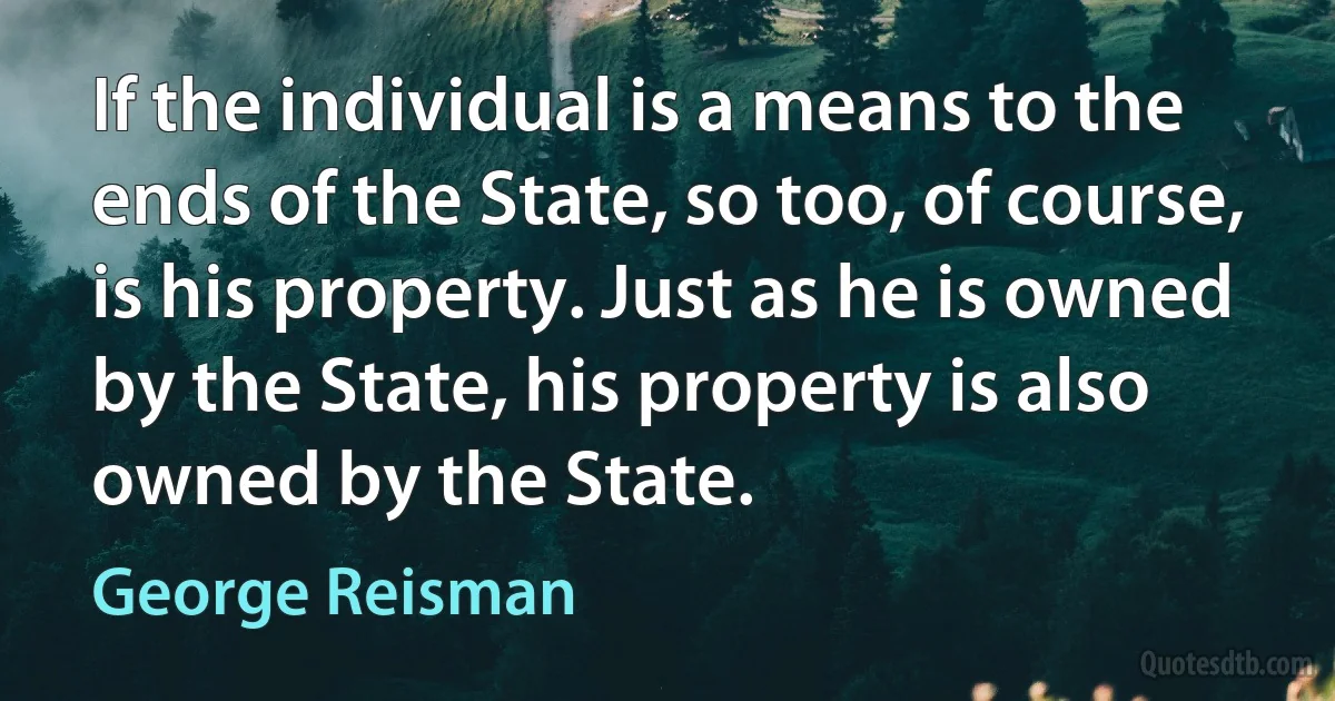 If the individual is a means to the ends of the State, so too, of course, is his property. Just as he is owned by the State, his property is also owned by the State. (George Reisman)