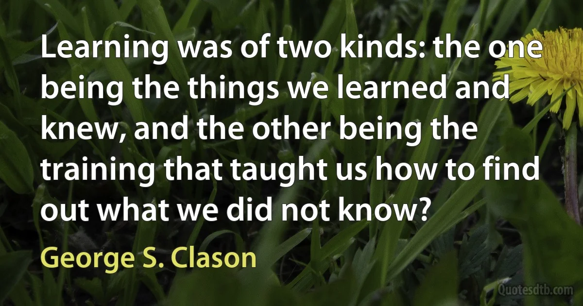 Learning was of two kinds: the one being the things we learned and knew, and the other being the training that taught us how to find out what we did not know? (George S. Clason)