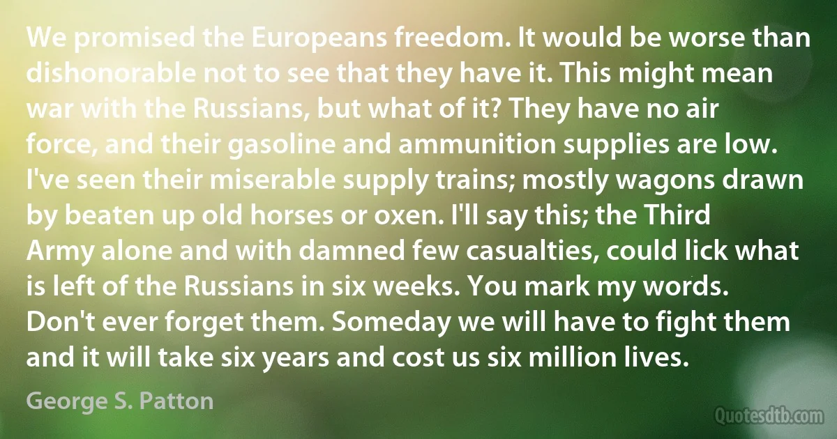 We promised the Europeans freedom. It would be worse than dishonorable not to see that they have it. This might mean war with the Russians, but what of it? They have no air force, and their gasoline and ammunition supplies are low. I've seen their miserable supply trains; mostly wagons drawn by beaten up old horses or oxen. I'll say this; the Third Army alone and with damned few casualties, could lick what is left of the Russians in six weeks. You mark my words. Don't ever forget them. Someday we will have to fight them and it will take six years and cost us six million lives. (George S. Patton)