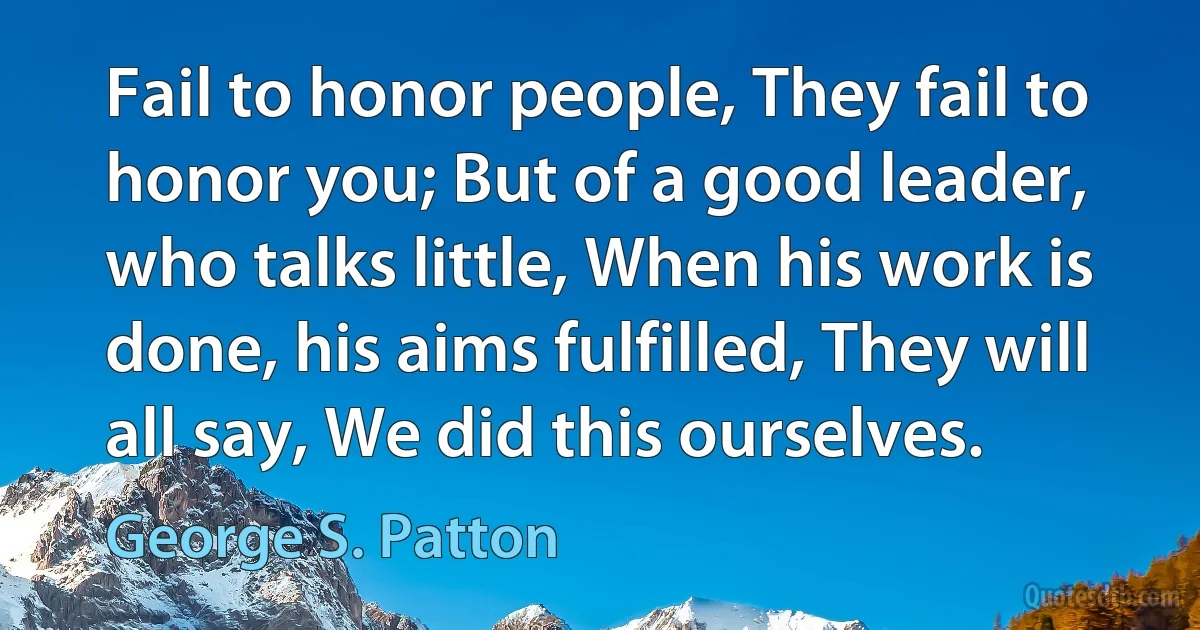 Fail to honor people, They fail to honor you; But of a good leader, who talks little, When his work is done, his aims fulfilled, They will all say, We did this ourselves. (George S. Patton)