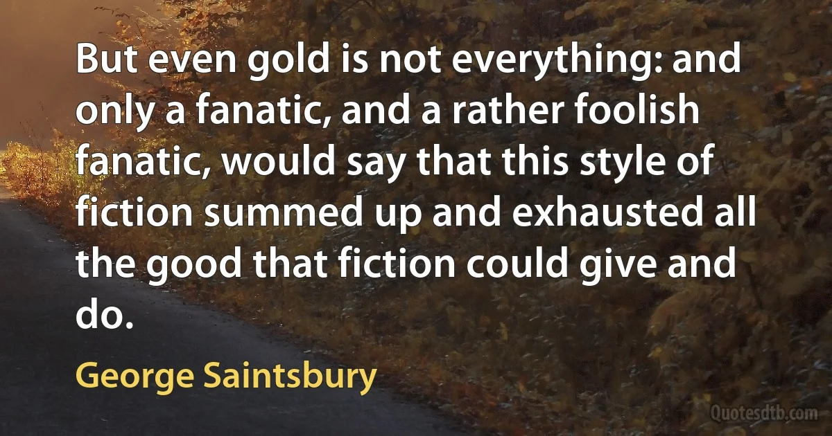 But even gold is not everything: and only a fanatic, and a rather foolish fanatic, would say that this style of fiction summed up and exhausted all the good that fiction could give and do. (George Saintsbury)