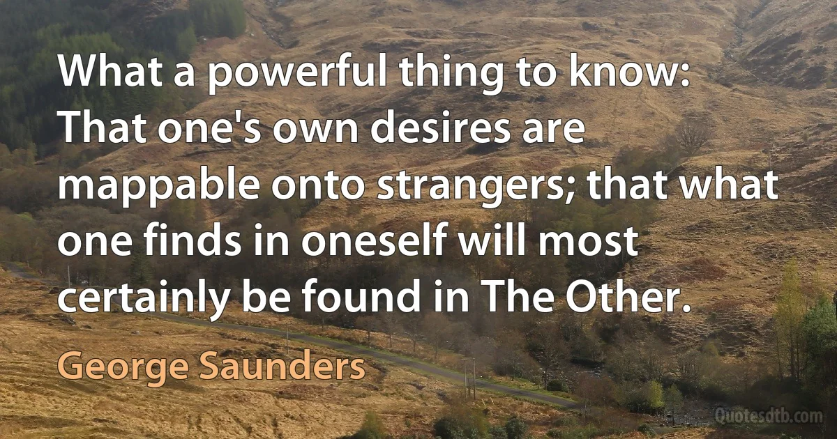 What a powerful thing to know: That one's own desires are mappable onto strangers; that what one finds in oneself will most certainly be found in The Other. (George Saunders)