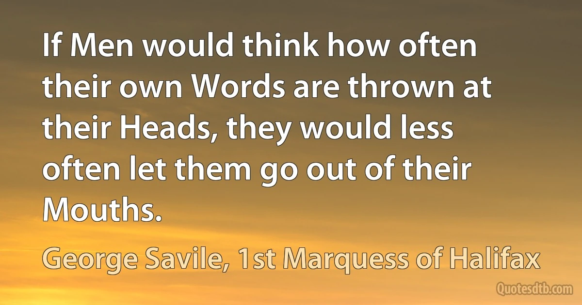 If Men would think how often their own Words are thrown at their Heads, they would less often let them go out of their Mouths. (George Savile, 1st Marquess of Halifax)