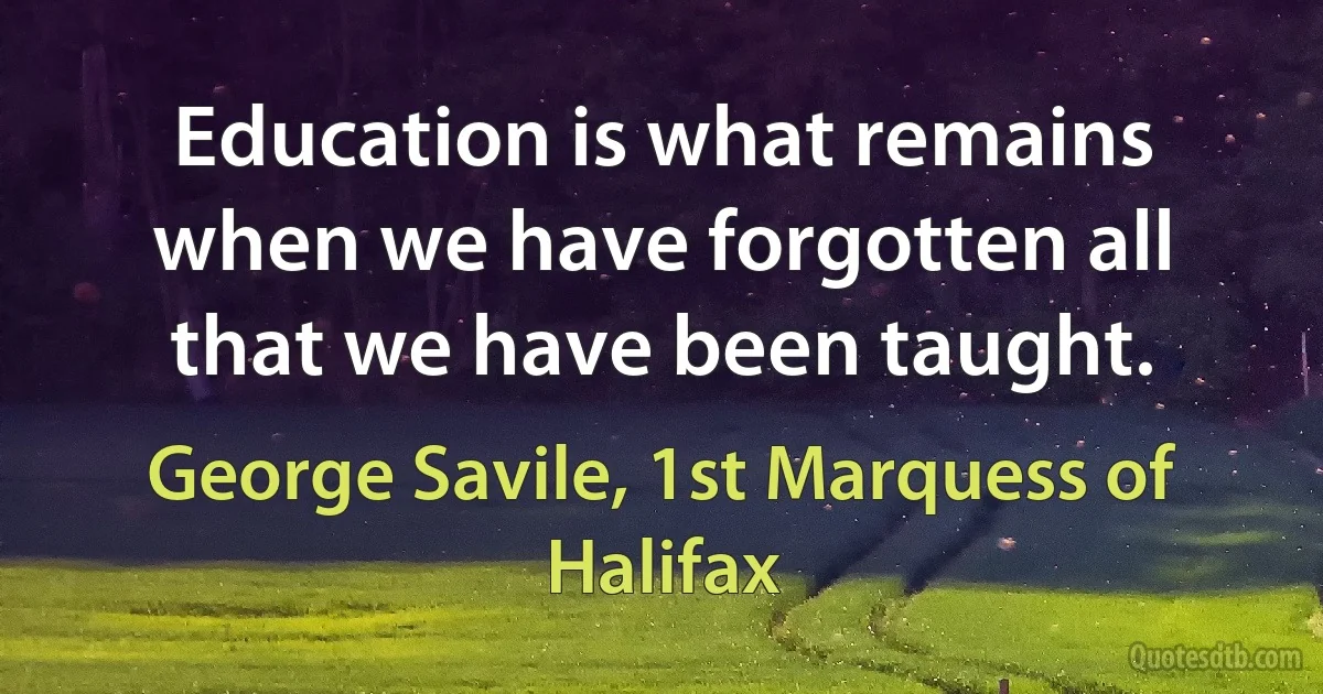 Education is what remains when we have forgotten all that we have been taught. (George Savile, 1st Marquess of Halifax)