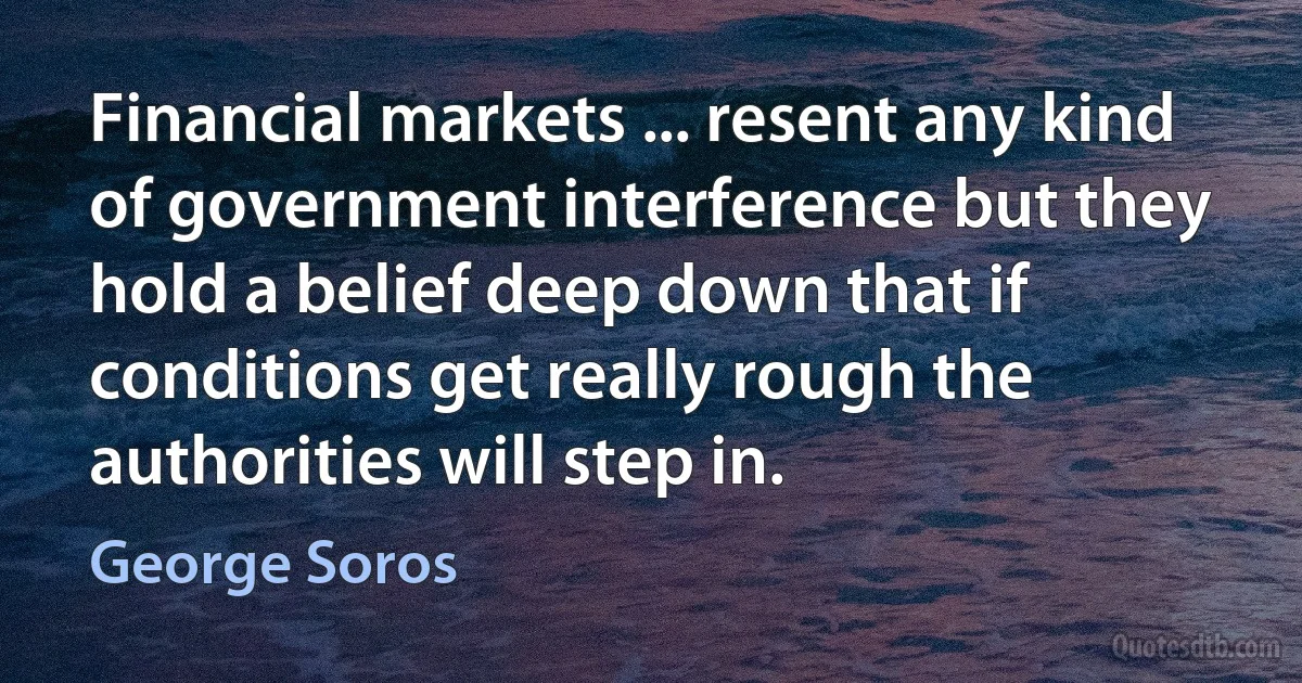 Financial markets ... resent any kind of government interference but they hold a belief deep down that if conditions get really rough the authorities will step in. (George Soros)