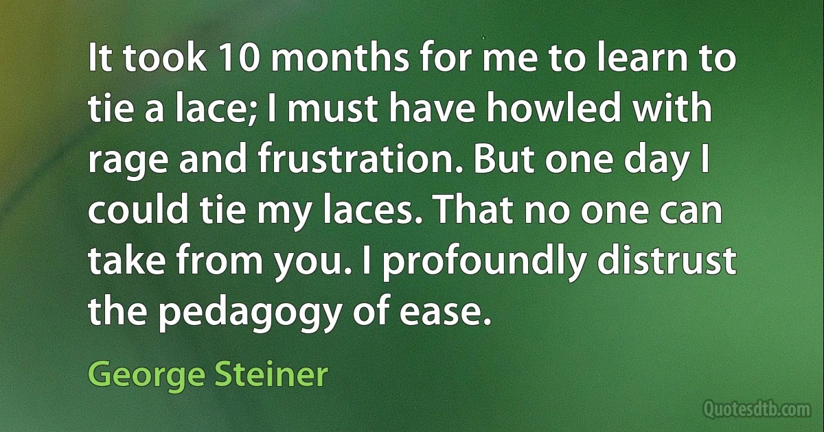 It took 10 months for me to learn to tie a lace; I must have howled with rage and frustration. But one day I could tie my laces. That no one can take from you. I profoundly distrust the pedagogy of ease. (George Steiner)