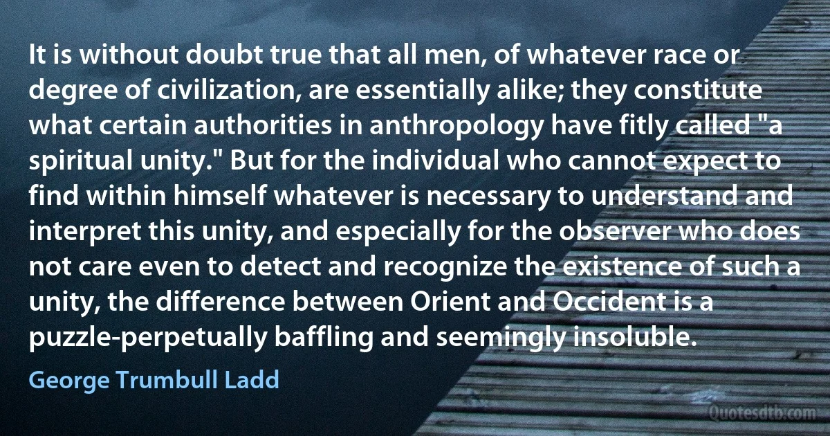 It is without doubt true that all men, of whatever race or degree of civilization, are essentially alike; they constitute what certain authorities in anthropology have fitly called "a spiritual unity." But for the individual who cannot expect to find within himself whatever is necessary to understand and interpret this unity, and especially for the observer who does not care even to detect and recognize the existence of such a unity, the difference between Orient and Occident is a puzzle-perpetually baffling and seemingly insoluble. (George Trumbull Ladd)