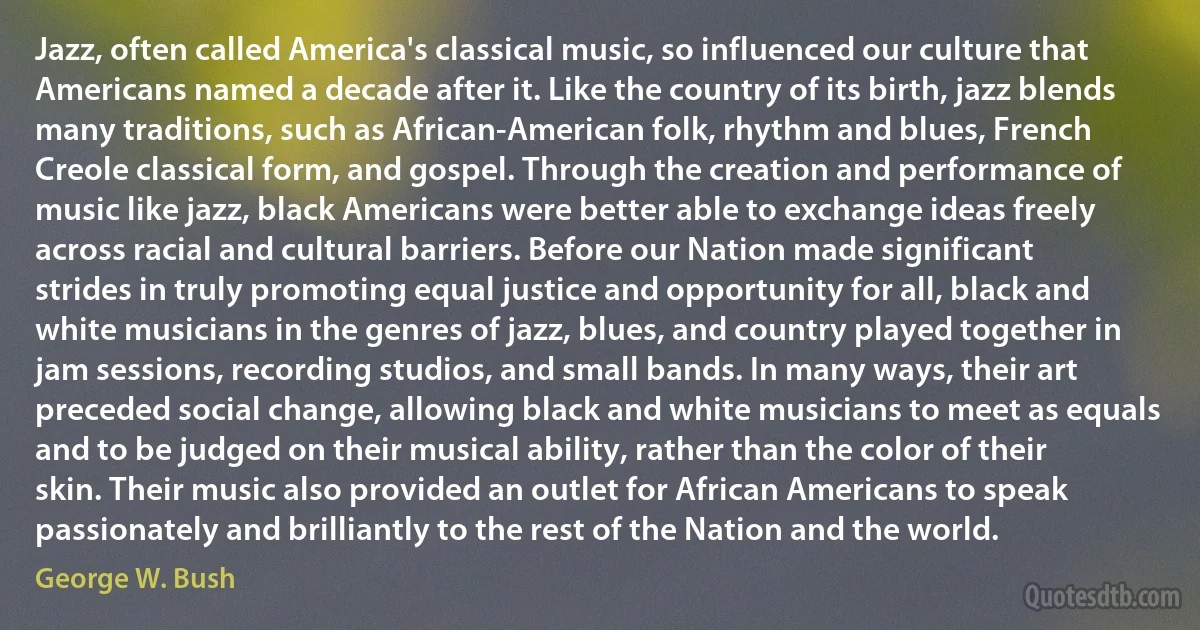 Jazz, often called America's classical music, so influenced our culture that Americans named a decade after it. Like the country of its birth, jazz blends many traditions, such as African-American folk, rhythm and blues, French Creole classical form, and gospel. Through the creation and performance of music like jazz, black Americans were better able to exchange ideas freely across racial and cultural barriers. Before our Nation made significant strides in truly promoting equal justice and opportunity for all, black and white musicians in the genres of jazz, blues, and country played together in jam sessions, recording studios, and small bands. In many ways, their art preceded social change, allowing black and white musicians to meet as equals and to be judged on their musical ability, rather than the color of their skin. Their music also provided an outlet for African Americans to speak passionately and brilliantly to the rest of the Nation and the world. (George W. Bush)