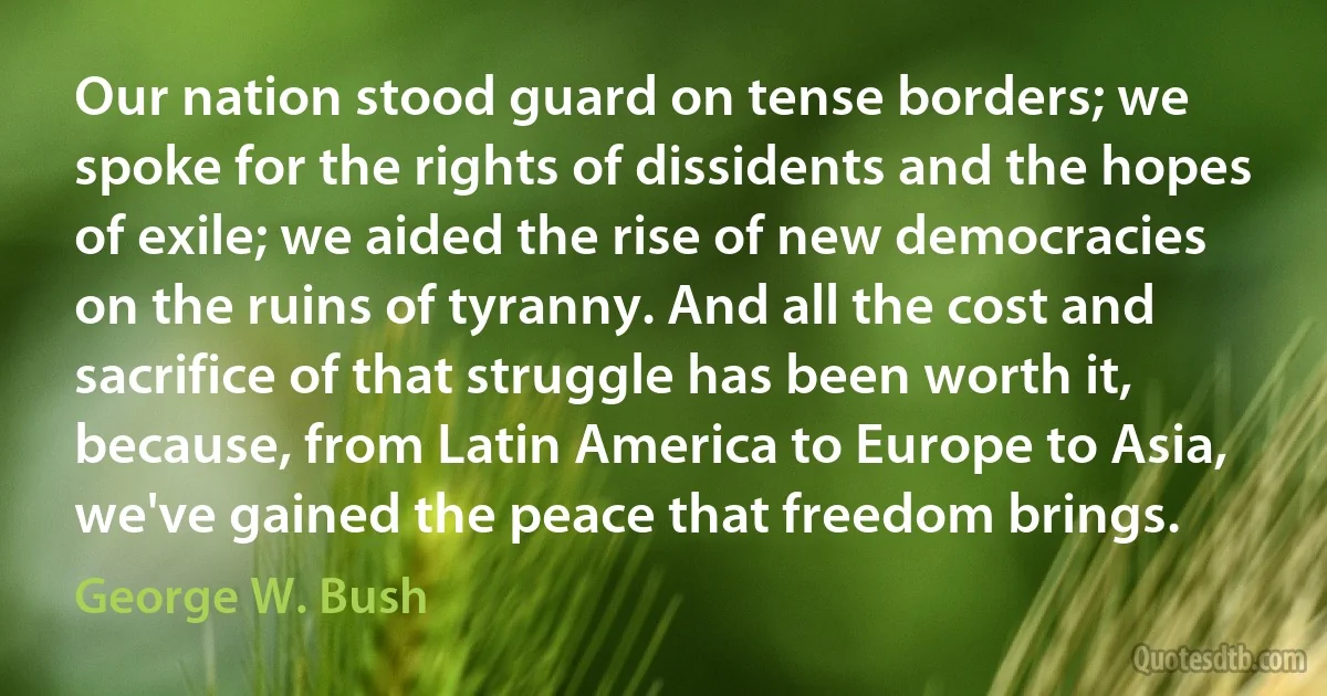 Our nation stood guard on tense borders; we spoke for the rights of dissidents and the hopes of exile; we aided the rise of new democracies on the ruins of tyranny. And all the cost and sacrifice of that struggle has been worth it, because, from Latin America to Europe to Asia, we've gained the peace that freedom brings. (George W. Bush)