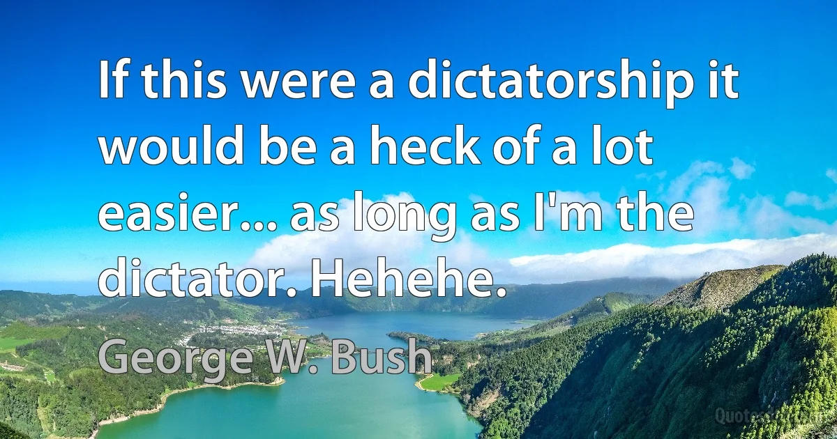 If this were a dictatorship it would be a heck of a lot easier... as long as I'm the dictator. Hehehe. (George W. Bush)