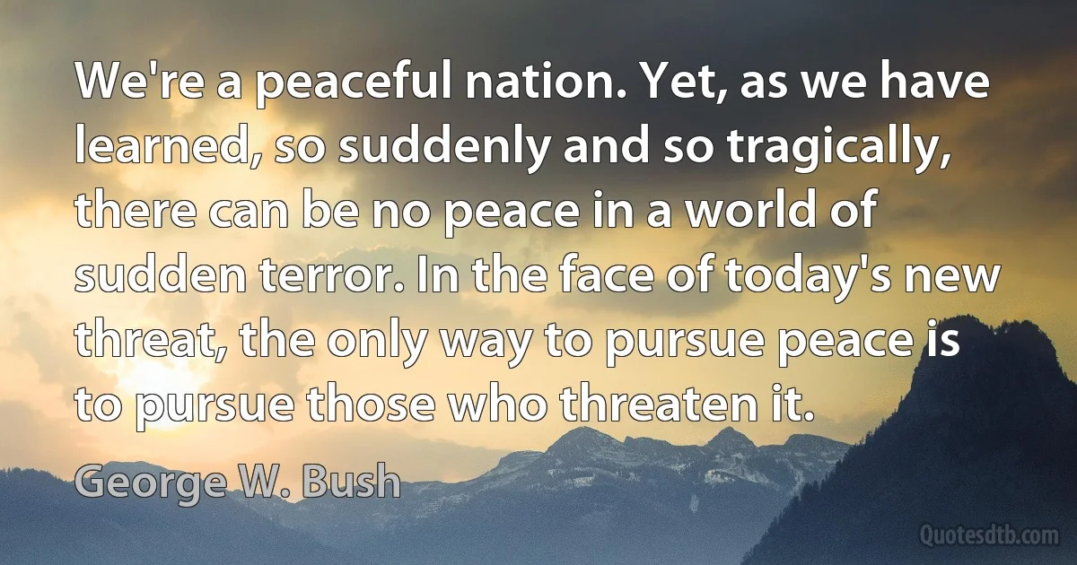 We're a peaceful nation. Yet, as we have learned, so suddenly and so tragically, there can be no peace in a world of sudden terror. In the face of today's new threat, the only way to pursue peace is to pursue those who threaten it. (George W. Bush)