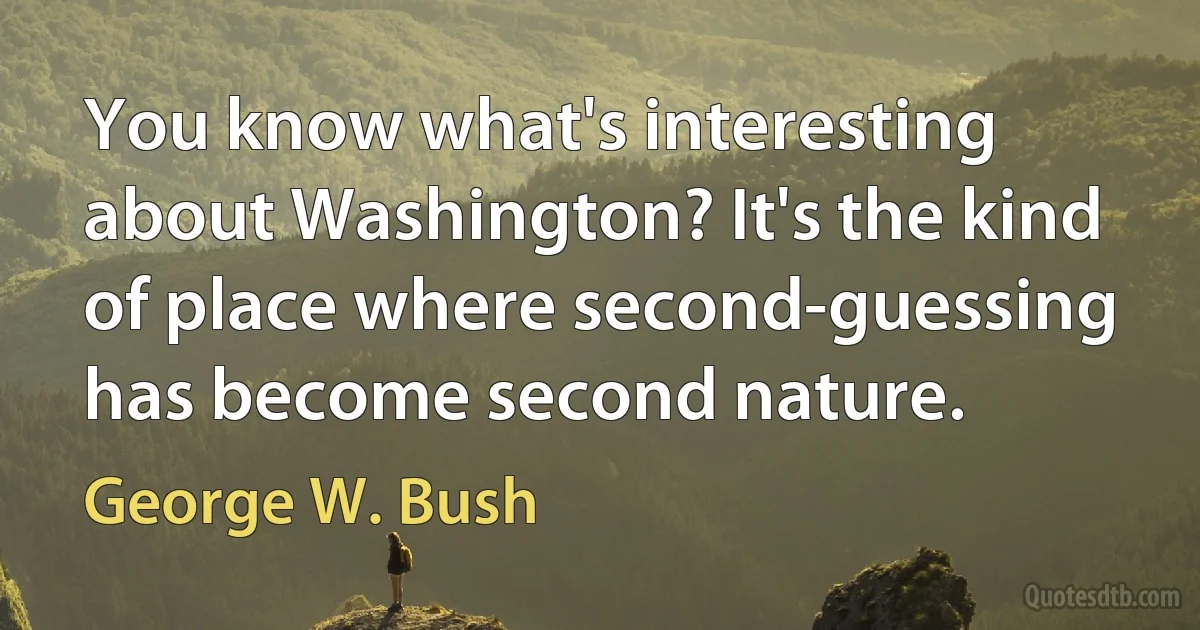 You know what's interesting about Washington? It's the kind of place where second-guessing has become second nature. (George W. Bush)