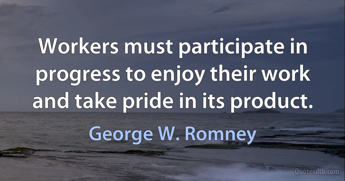 Workers must participate in progress to enjoy their work and take pride in its product. (George W. Romney)