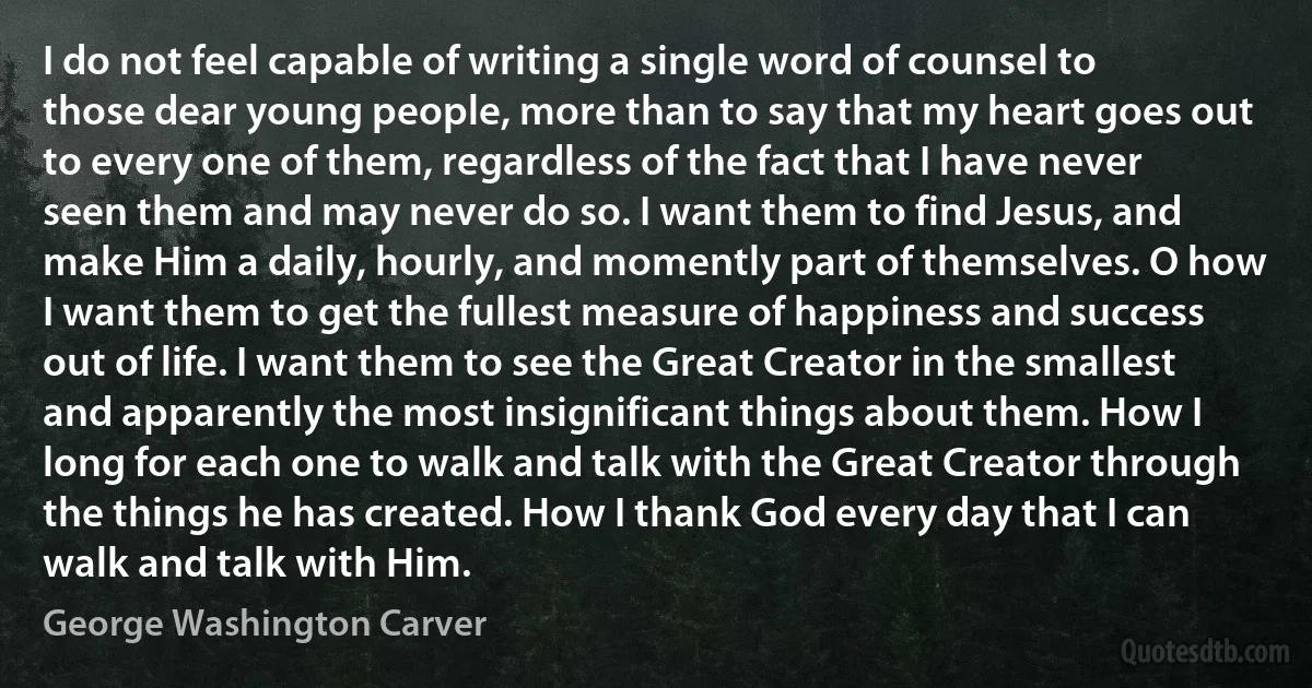 I do not feel capable of writing a single word of counsel to those dear young people, more than to say that my heart goes out to every one of them, regardless of the fact that I have never seen them and may never do so. I want them to find Jesus, and make Him a daily, hourly, and momently part of themselves. O how I want them to get the fullest measure of happiness and success out of life. I want them to see the Great Creator in the smallest and apparently the most insignificant things about them. How I long for each one to walk and talk with the Great Creator through the things he has created. How I thank God every day that I can walk and talk with Him. (George Washington Carver)