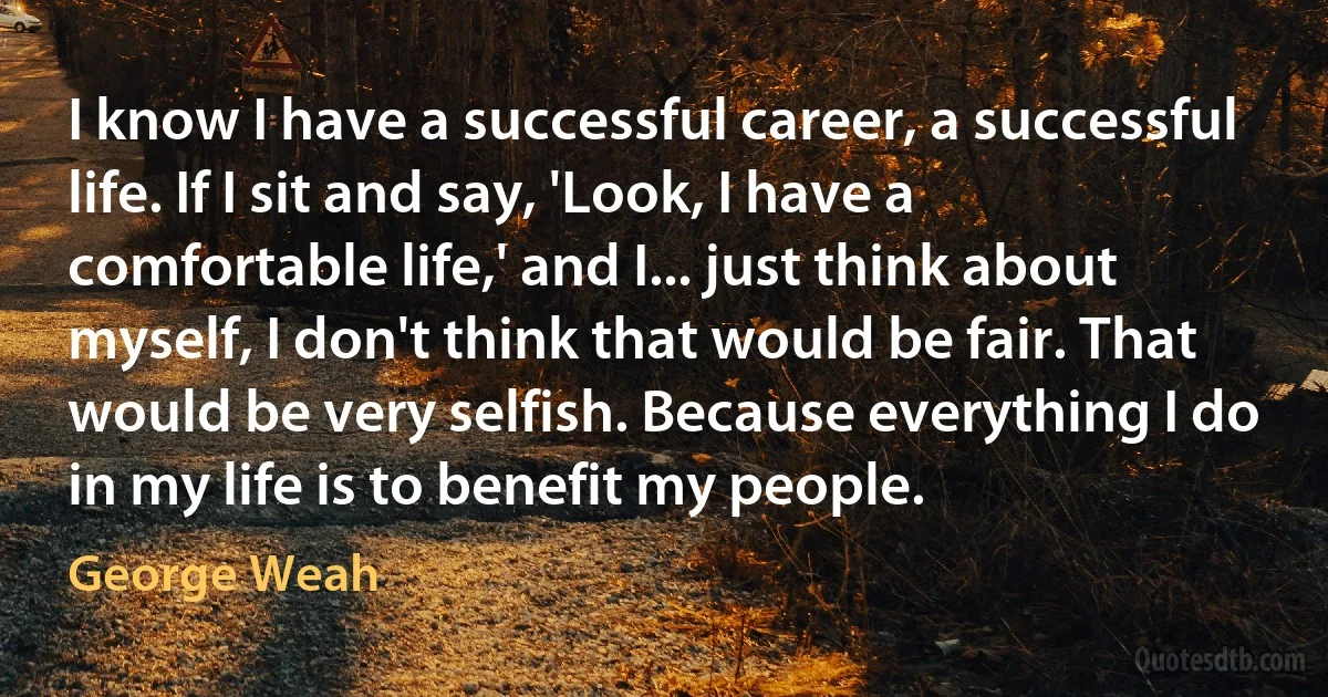 I know I have a successful career, a successful life. If I sit and say, 'Look, I have a comfortable life,' and I... just think about myself, I don't think that would be fair. That would be very selfish. Because everything I do in my life is to benefit my people. (George Weah)