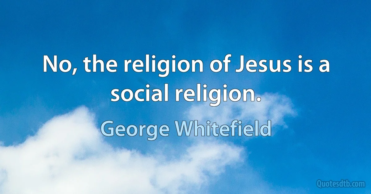 No, the religion of Jesus is a social religion. (George Whitefield)