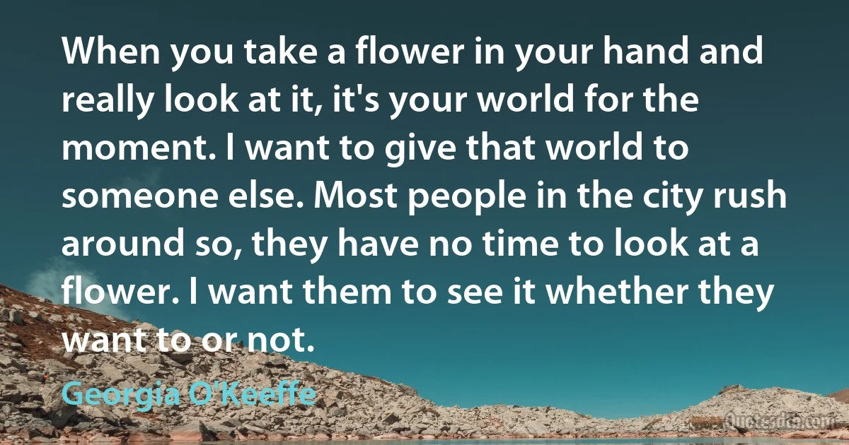 When you take a flower in your hand and really look at it, it's your world for the moment. I want to give that world to someone else. Most people in the city rush around so, they have no time to look at a flower. I want them to see it whether they want to or not. (Georgia O'Keeffe)