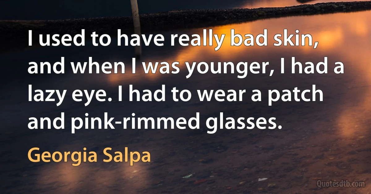 I used to have really bad skin, and when I was younger, I had a lazy eye. I had to wear a patch and pink-rimmed glasses. (Georgia Salpa)