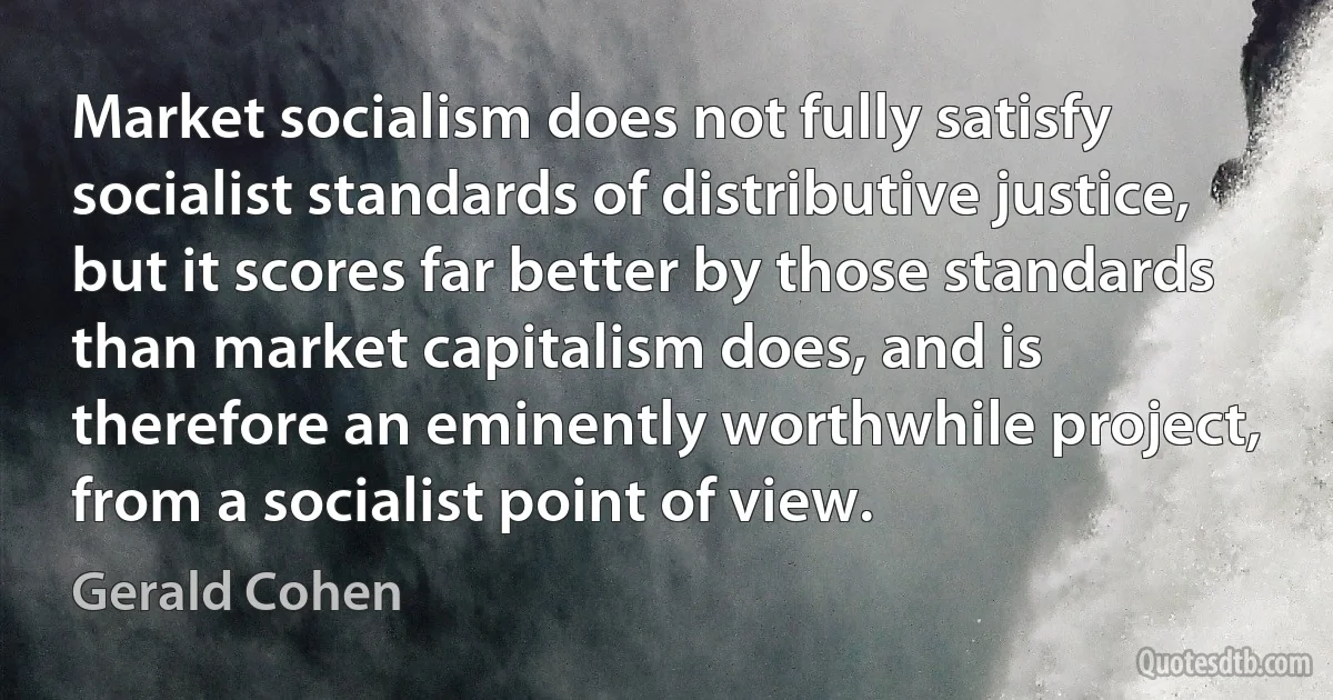 Market socialism does not fully satisfy socialist standards of distributive justice, but it scores far better by those standards than market capitalism does, and is therefore an eminently worthwhile project, from a socialist point of view. (Gerald Cohen)